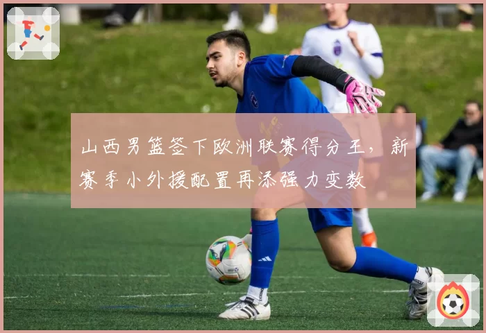 山西男篮签下欧洲联赛得分王，新赛季小外援配置再添强力变数