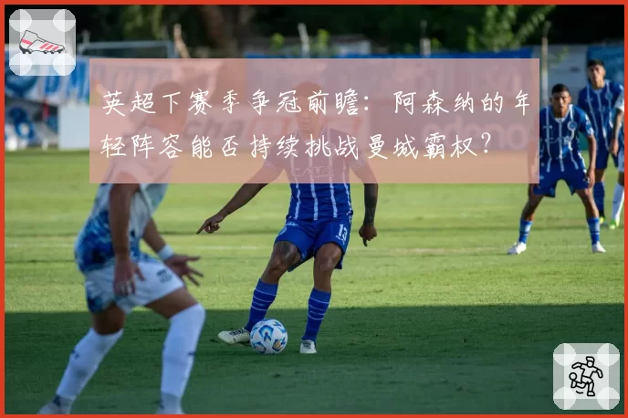 英超下赛季争冠前瞻：阿森纳的年轻阵容能否持续挑战曼城霸权？