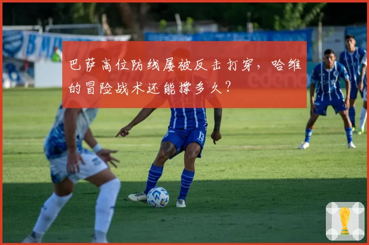 巴萨高位防线屡被反击打穿，哈维的冒险战术还能撑多久？