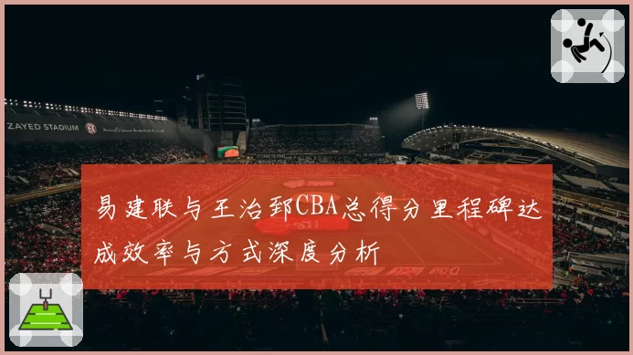 易建联与王治郅CBA总得分里程碑达成效率与方式深度分析