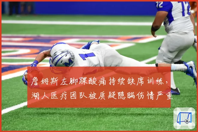 詹姆斯左脚踝酸痛持续缺席训练，湖人医疗团队被质疑隐瞒伤情严重程度