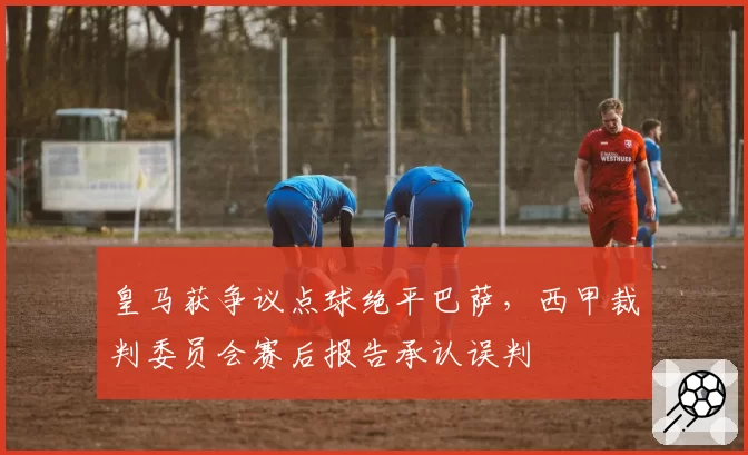皇马获争议点球绝平巴萨，西甲裁判委员会赛后报告承认误判