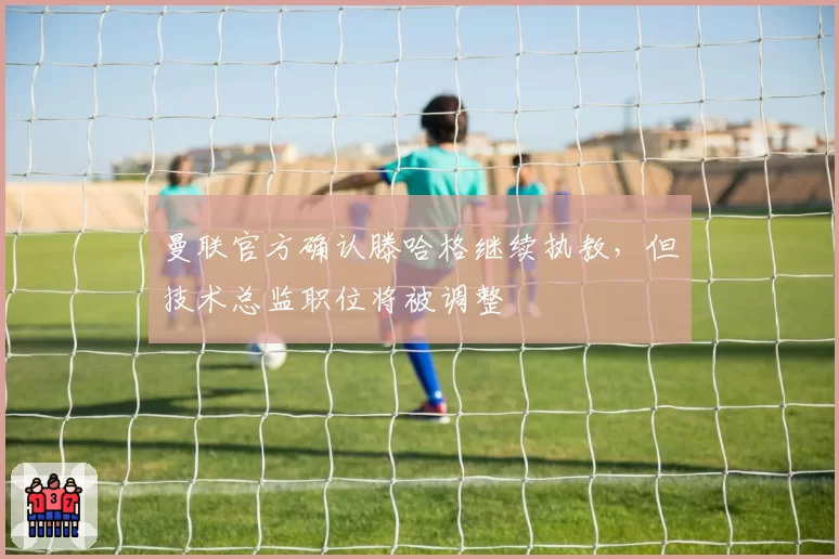 曼联官方确认滕哈格继续执教，但技术总监职位将被调整