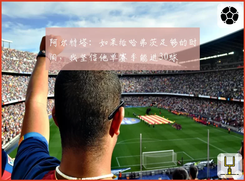 阿尔特塔：如果给哈弗茨足够的时间，我坚信他单赛季能进30球
