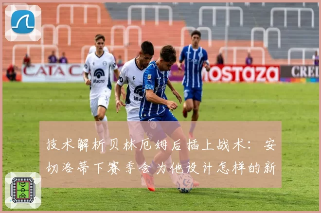 技术解析贝林厄姆后插上战术：安切洛蒂下赛季会为他设计怎样的新进攻角色？
