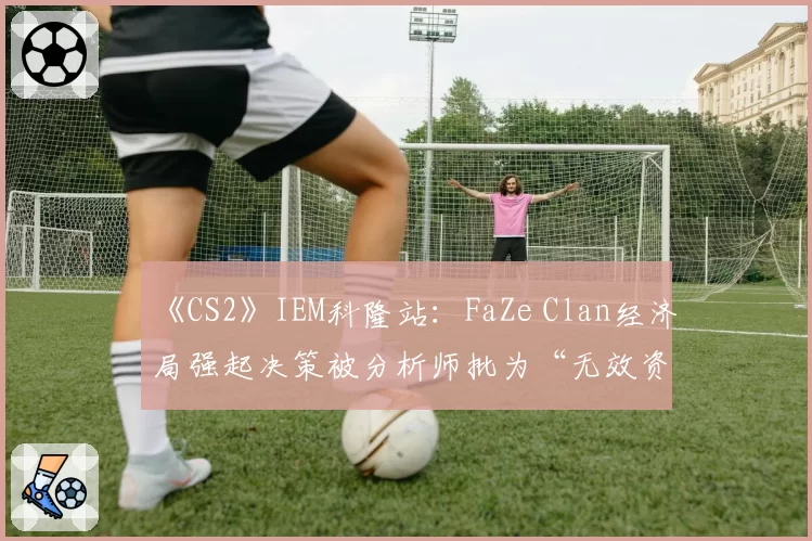 《CS2》IEM科隆站：FaZe Clan经济局强起决策被分析师批为“无效资源浪费”