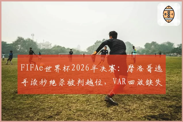FIFAe世界杯2026半决赛：摩洛哥选手读秒绝杀被判越位，VAR回放缺失为何？